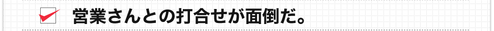 営業さんとの打合せが面倒だ。