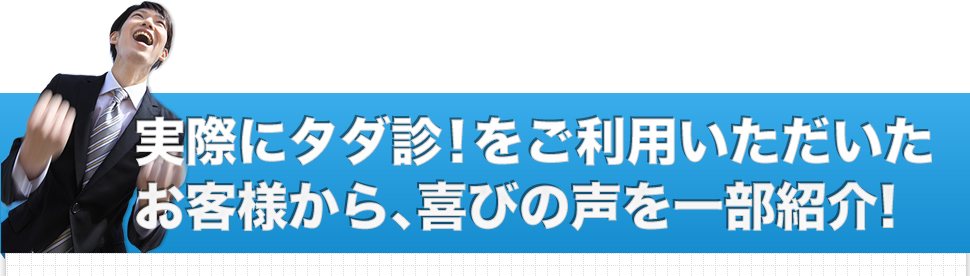 実際にタダ診！をご利用いただいたお客様から、喜びの声を一部紹介！