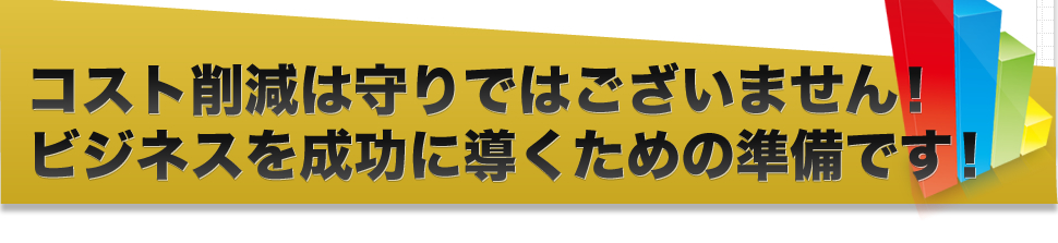 コスト削減は守りではございません！ビジネスを成功に導くための準備です！