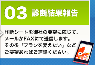 診断結果報告 診断シートを御社の要望に応じて、メールかFAXにて送信します。その後「プランを変えたい」などご要望あればご連絡ください。