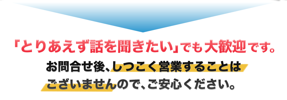 「とりあえず話を聞きたい」でも大歓迎です。お問合せ後、しつこく営業することはございませんので、ご安心ください。